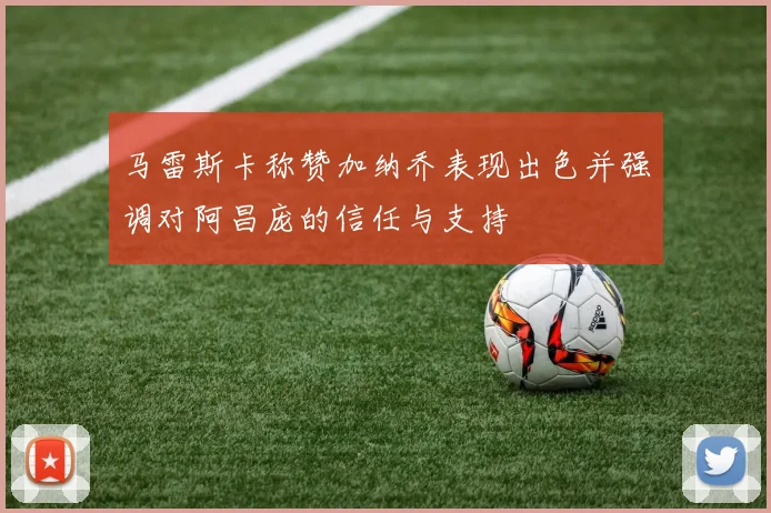 马雷斯卡称赞加纳乔表现出色并强调对阿昌庞的信任与支持