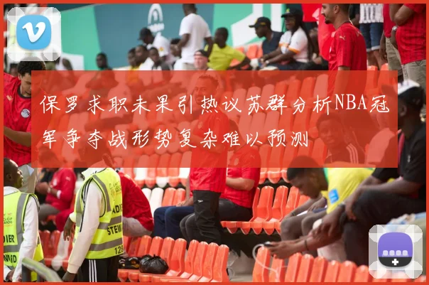 保罗求职未果引热议苏群分析NBA冠军争夺战形势复杂难以预测