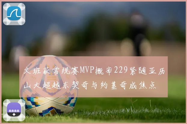 文班获常规赛MVP概率229紧随亚历山大超越东契奇与约基奇成焦点