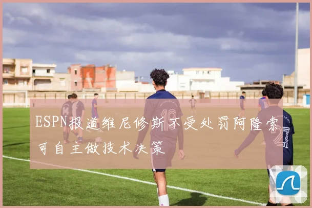 ESPN报道维尼修斯不受处罚阿隆索可自主做技术决策