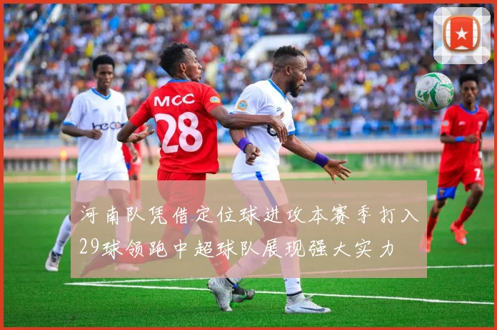河南队凭借定位球进攻本赛季打入29球领跑中超球队展现强大实力
