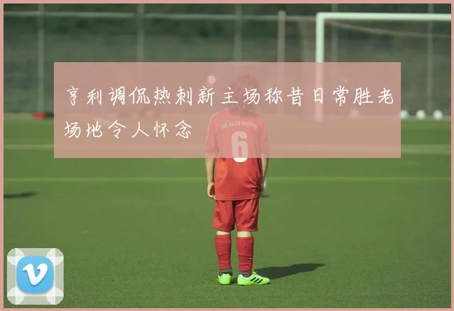 亨利调侃热刺新主场称昔日常胜老场地令人怀念