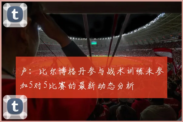 卢：比尔博格丹参与战术训练未参加5对5比赛的最新动态分析