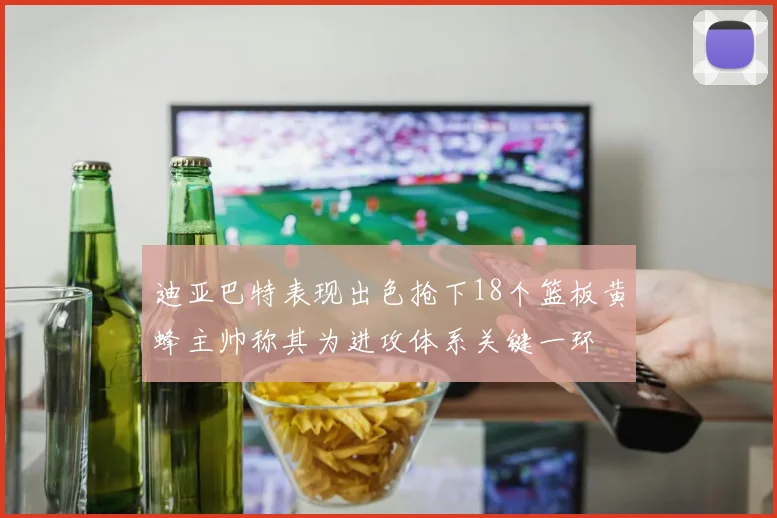 迪亚巴特表现出色抢下18个篮板黄蜂主帅称其为进攻体系关键一环