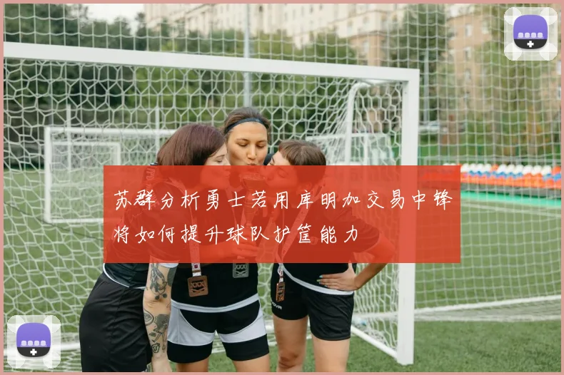 苏群分析勇士若用库明加交易中锋将如何提升球队护筐能力