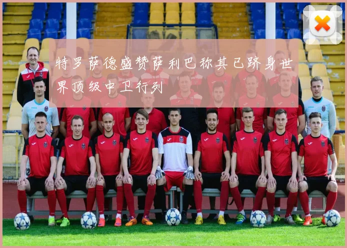 特罗萨德盛赞萨利巴称其已跻身世界顶级中卫行列