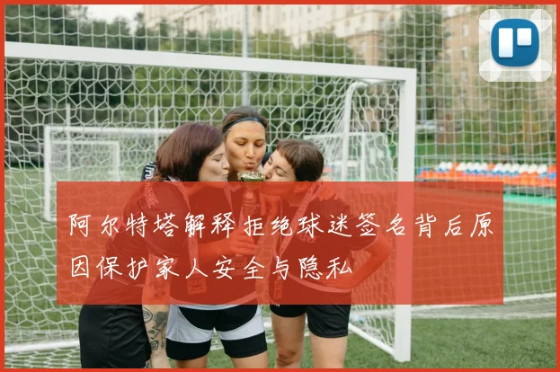 阿尔特塔解释拒绝球迷签名背后原因保护家人安全与隐私