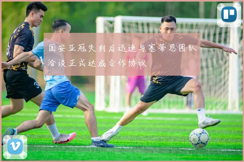 国安亚冠失利后迅速与塞蒂恩团队洽谈正式达成合作协议