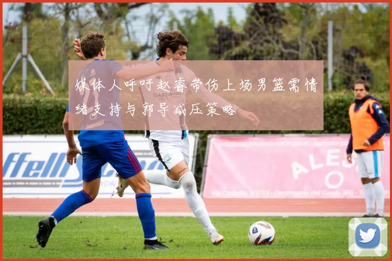 媒体人呼吁赵睿带伤上场男篮需情绪支持与郭导减压策略