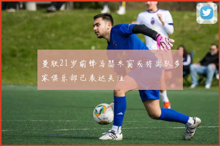 曼联21岁前锋马瑟冬窗或将离队多家俱乐部已表达关注