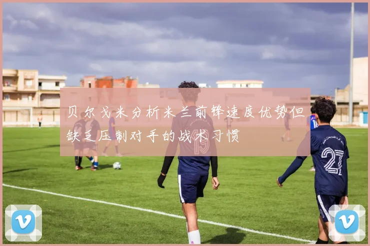 贝尔戈米分析米兰前锋速度优势但缺乏压制对手的战术习惯