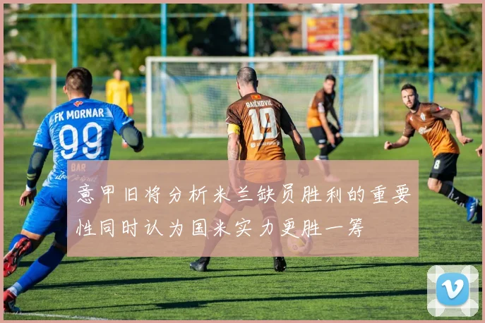 意甲旧将分析米兰缺员胜利的重要性同时认为国米实力更胜一筹