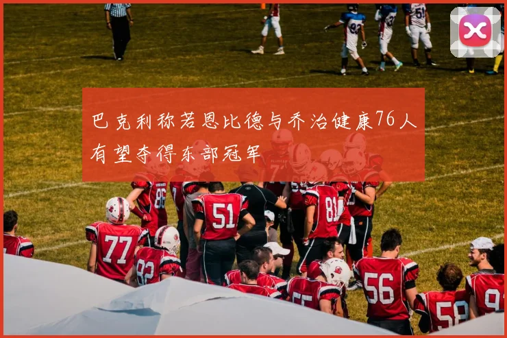 巴克利称若恩比德与乔治健康76人有望夺得东部冠军