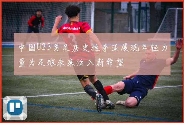 中国U23男足历史性夺亚展现年轻力量为足球未来注入新希望