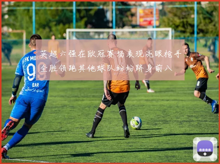 英超六强在欧冠赛场表现亮眼枪手全胜领跑其他球队纷纷跻身前八