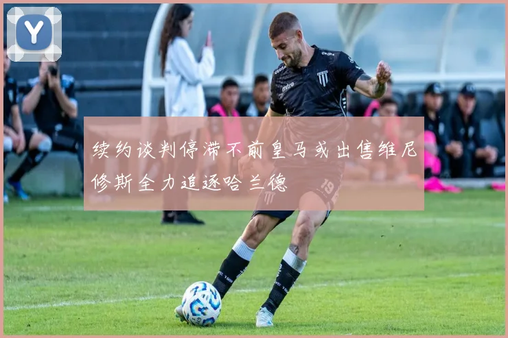 续约谈判停滞不前皇马或出售维尼修斯全力追逐哈兰德