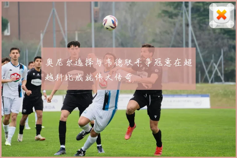 奥尼尔选择与韦德联手争冠意在超越科比成就伟大传奇