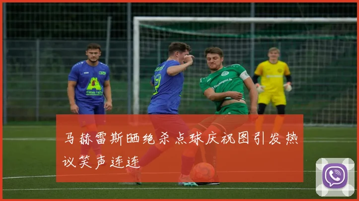 马赫雷斯晒绝杀点球庆祝图引发热议笑声连连